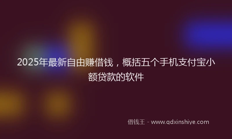 2025年最新自由赚借钱，概括五个手机支付宝小额贷款的软件
