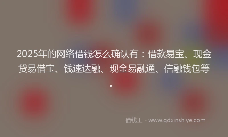 2025年的网络借钱怎么确认有：借款易宝、现金贷易借宝、钱速达融、现金易融通、信融钱包等。