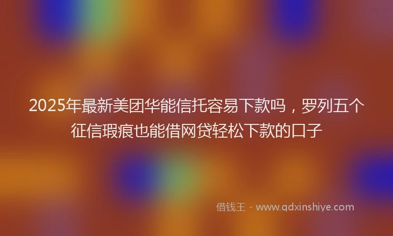 2025年最新美团华能信托容易下款吗，罗列五个征信瑕疵也能借网贷轻松下款的口子