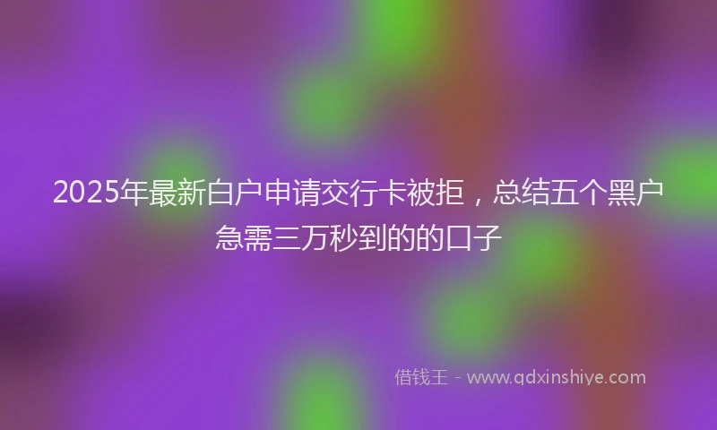 2025年最新白户申请交行卡被拒，总结五个黑户急需三万秒到的的口子