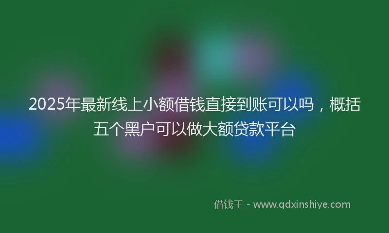 2025年最新线上小额借钱直接到账可以吗，概括五个黑户可以做大额贷款平台