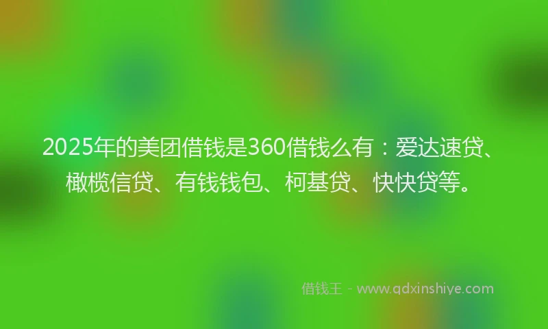2025年的美团借钱是360借钱么有：爱达速贷、橄榄信贷、有钱钱包、柯基贷、快快贷等。