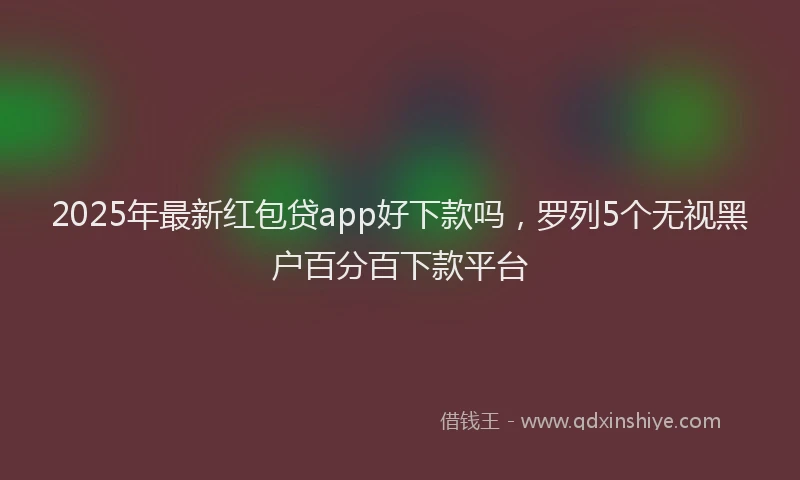 2025年最新红包贷app好下款吗，罗列5个无视黑户百分百下款平台