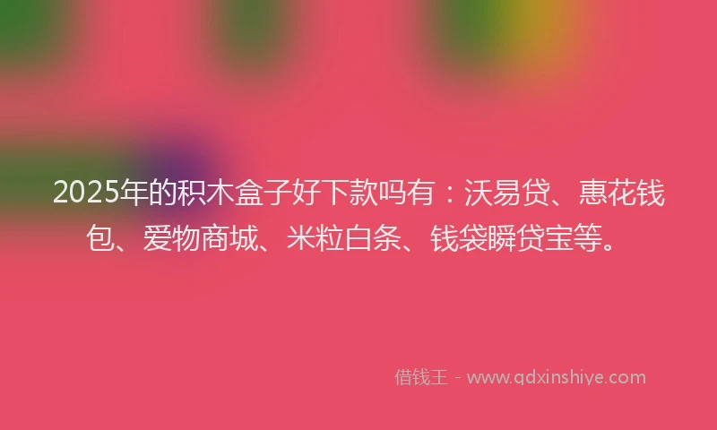 2025年的积木盒子好下款吗有：沃易贷、惠花钱包、爱物商城、米粒白条、钱袋瞬贷宝等。