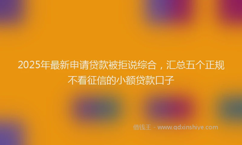 2025年最新申请贷款被拒说综合，汇总五个正规不看征信的小额贷款口子