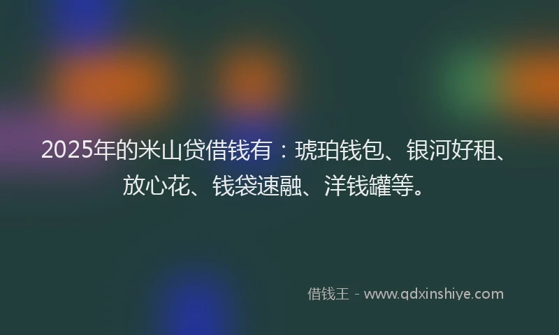 2025年的米山贷借钱有：琥珀钱包、银河好租、放心花、钱袋速融、洋钱罐等。