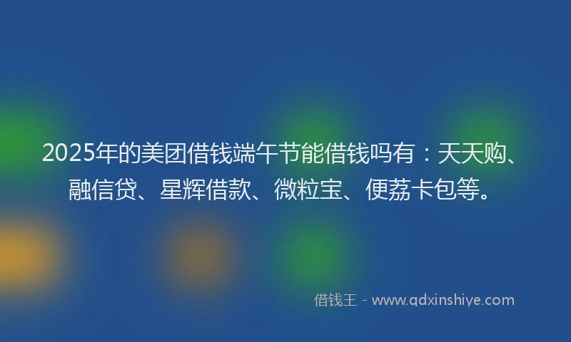 2025年的美团借钱端午节能借钱吗有：天天购、融信贷、星辉借款、微粒宝、便荔卡包等。