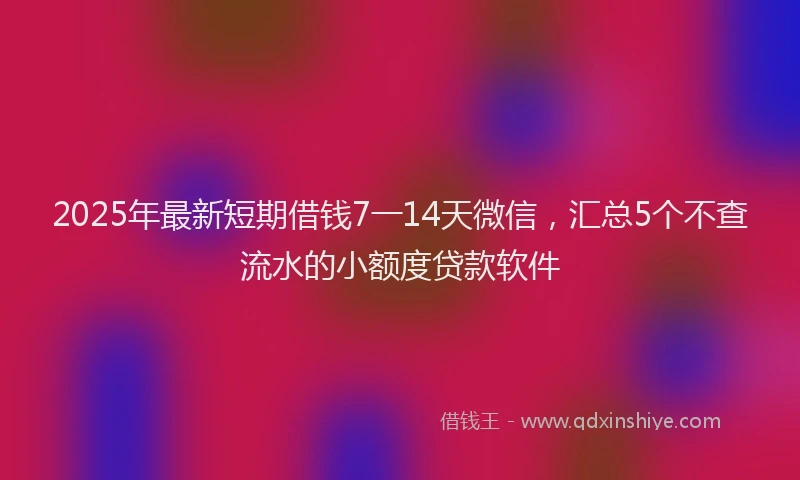 2025年最新短期借钱7一14天微信，汇总5个不查流水的小额度贷款软件