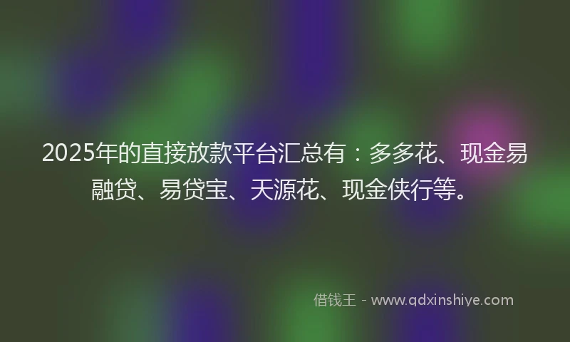2025年的直接放款平台汇总有：多多花、现金易融贷、易贷宝、天源花、现金侠行等。