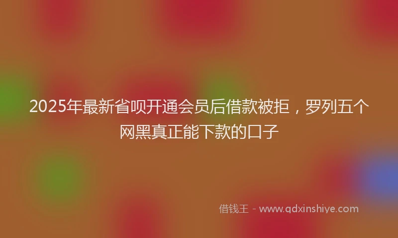2025年最新省呗开通会员后借款被拒，罗列五个网黑真正能下款的口子