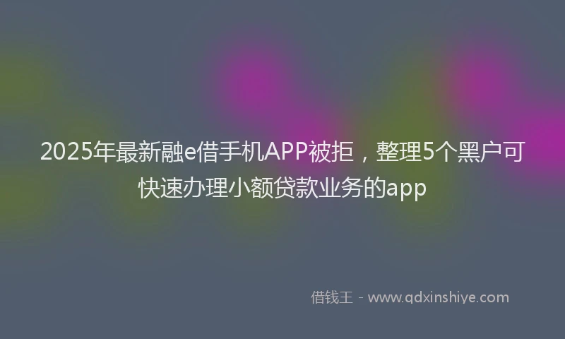 2025年最新融e借手机APP被拒，整理5个黑户可快速办理小额贷款业务的app
