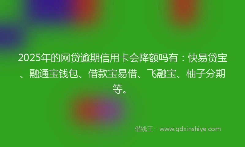 2025年的网贷逾期信用卡会降额吗有：快易贷宝、融通宝钱包、借款宝易借、飞融宝、柚子分期等。
