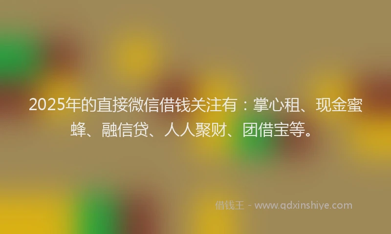 2025年的直接微信借钱关注有：掌心租、现金蜜蜂、融信贷、人人聚财、团借宝等。