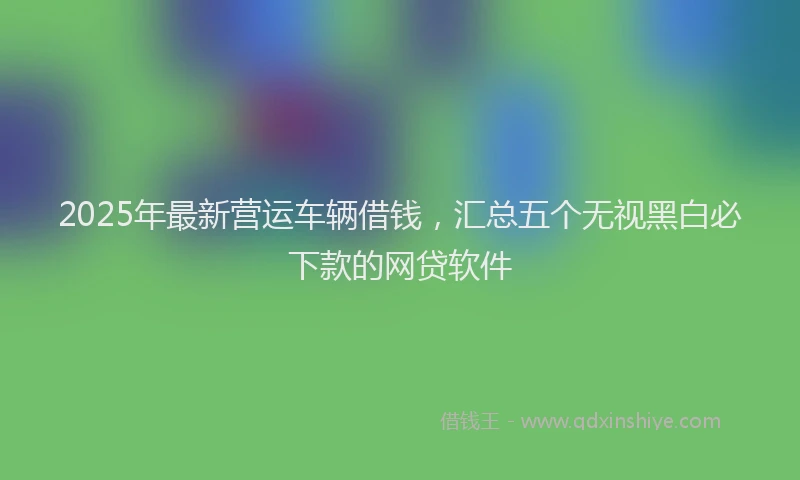 2025年最新营运车辆借钱，汇总五个无视黑白必下款的网贷软件