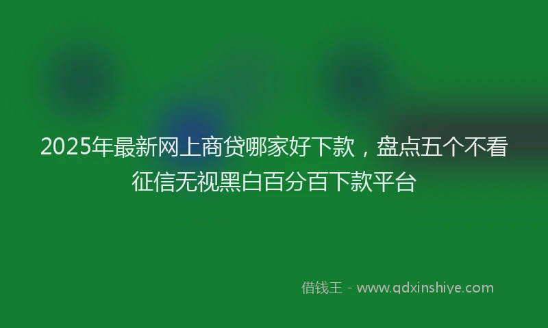 2025年最新网上商贷哪家好下款，盘点五个不看征信无视黑白百分百下款平台