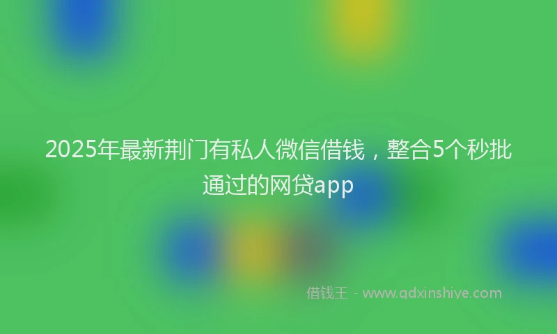 2025年最新荆门有私人微信借钱，整合5个秒批通过的网贷app