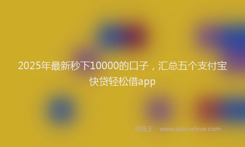 2025年最新秒下10000的口子，汇总五个支付宝快贷轻松借app