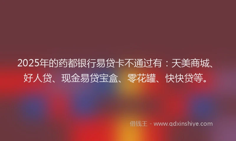 2025年的药都银行易贷卡不通过有：天美商城、好人贷、现金易贷宝盒、零花罐、快快贷等。