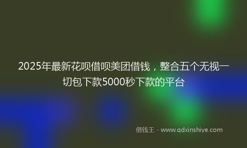 2025年最新花呗借呗美团借钱，整合五个无视一切包下款5000秒下款的平台