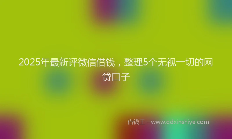 2025年最新评微信借钱，整理5个无视一切的网贷口子