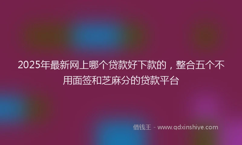 2025年最新网上哪个贷款好下款的，整合五个不用面签和芝麻分的贷款平台
