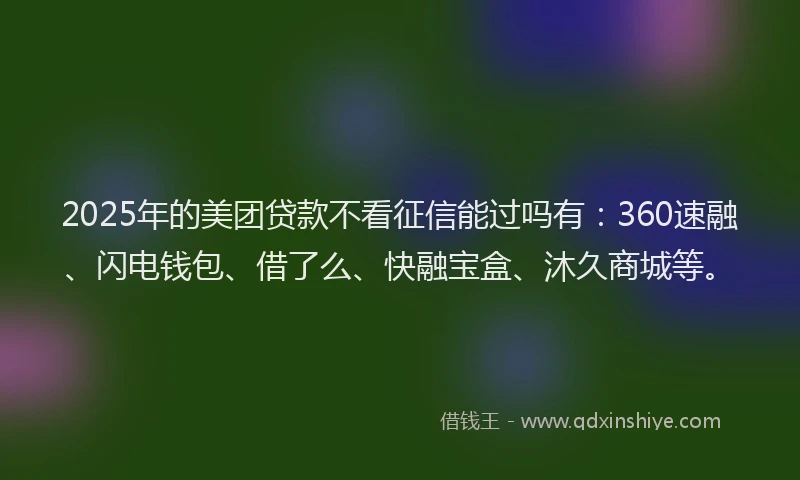2025年的美团贷款不看征信能过吗有：360速融、闪电钱包、借了么、快融宝盒、沐久商城等。