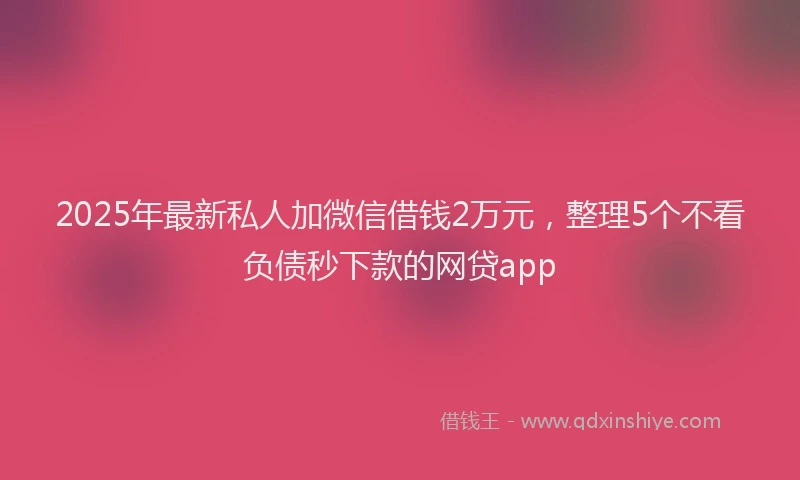 2025年最新私人加微信借钱2万元，整理5个不看负债秒下款的网贷app