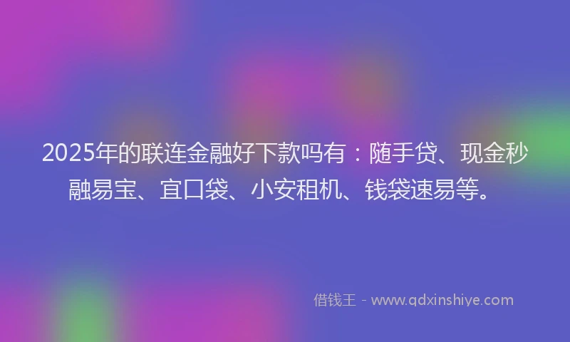 2025年的联连金融好下款吗有：随手贷、现金秒融易宝、宜口袋、小安租机、钱袋速易等。