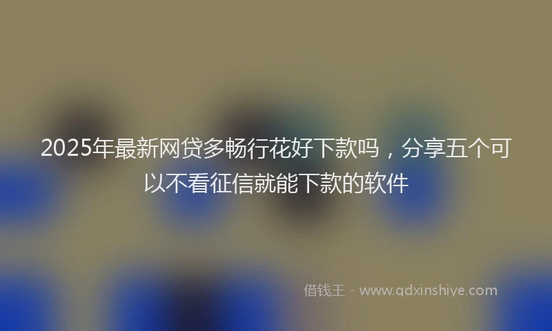 2025年最新网贷多畅行花好下款吗，分享五个可以不看征信就能下款的软件