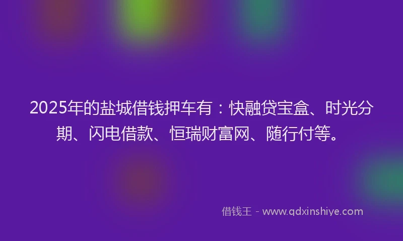 2025年的盐城借钱押车有：快融贷宝盒、时光分期、闪电借款、恒瑞财富网、随行付等。