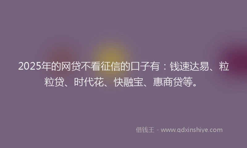 2025年的网贷不看征信的口子有：钱速达易、粒粒贷、时代花、快融宝、惠商贷等。