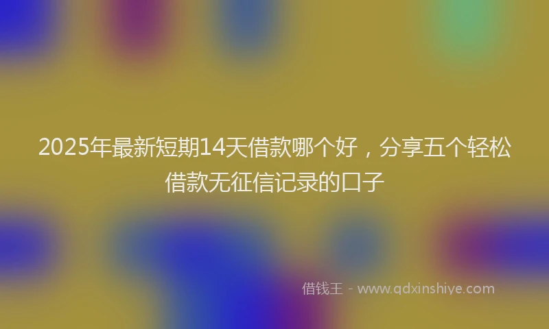 2025年最新短期14天借款哪个好，分享五个轻松借款无征信记录的口子