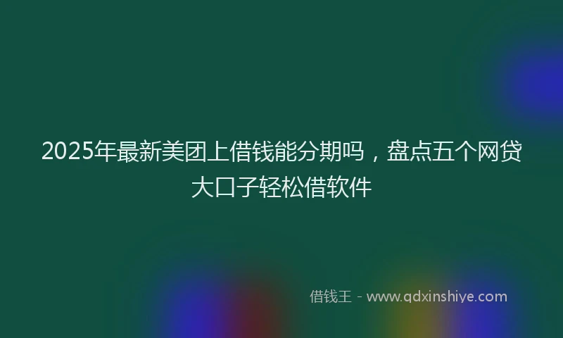 2025年最新美团上借钱能分期吗，盘点五个网贷大口子轻松借软件
