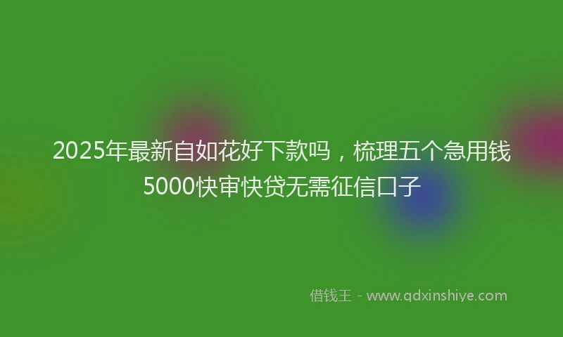2025年最新自如花好下款吗，梳理五个急用钱5000快审快贷无需征信口子