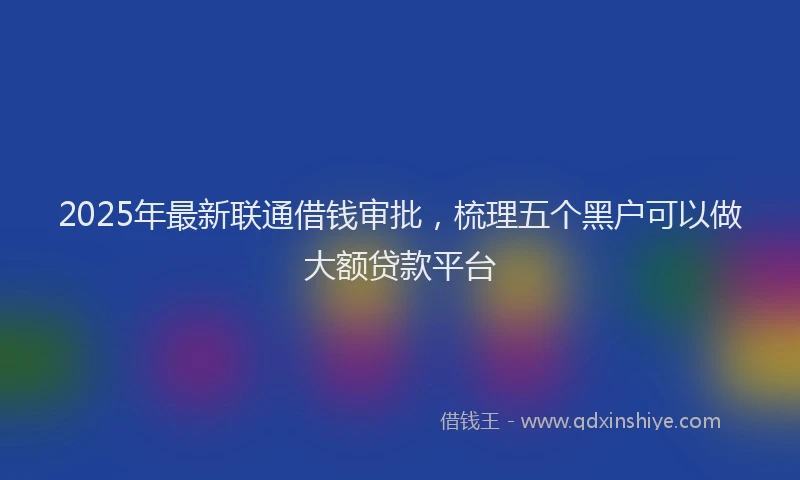 2025年最新联通借钱审批，梳理五个黑户可以做大额贷款平台