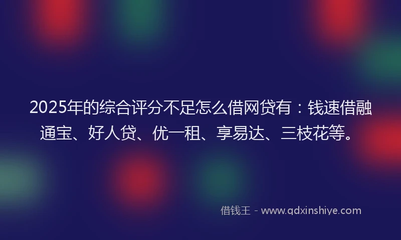 2025年的综合评分不足怎么借网贷有：钱速借融通宝、好人贷、优一租、享易达、三枝花等。