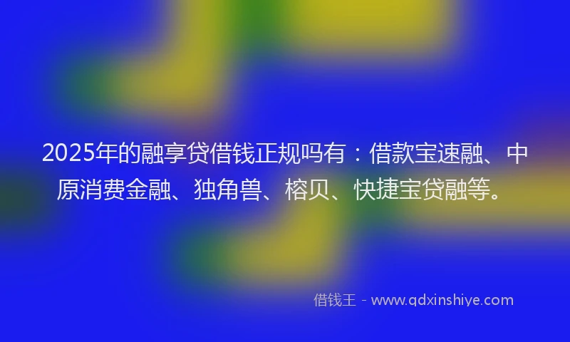 2025年的融享贷借钱正规吗有：借款宝速融、中原消费金融、独角兽、榕贝、快捷宝贷融等。