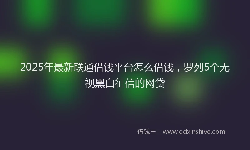 2025年最新联通借钱平台怎么借钱，罗列5个无视黑白征信的网贷