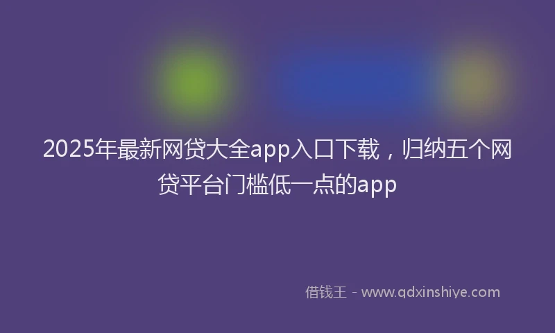 2025年最新网贷大全app入口下载，归纳五个网贷平台门槛低一点的app