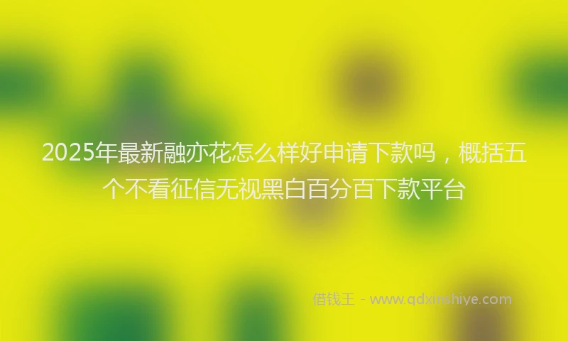 2025年最新融亦花怎么样好申请下款吗，概括五个不看征信无视黑白百分百下款平台