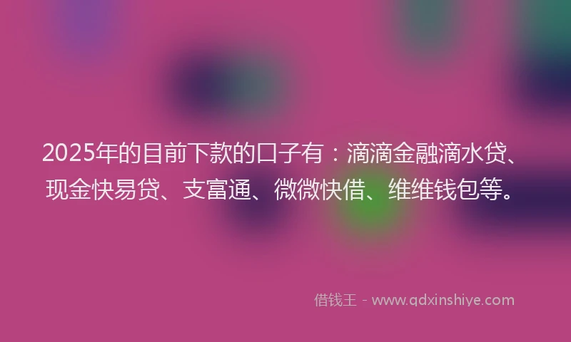 2025年的目前下款的口子有：滴滴金融滴水贷、现金快易贷、支富通、微微快借、维维钱包等。