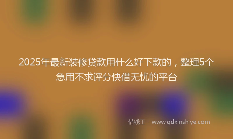 2025年最新装修贷款用什么好下款的，整理5个急用不求评分快借无忧的平台