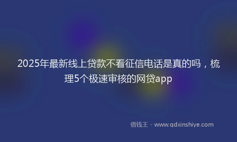 2025年最新线上贷款不看征信电话是真的吗，梳理5个极速审核的网贷app