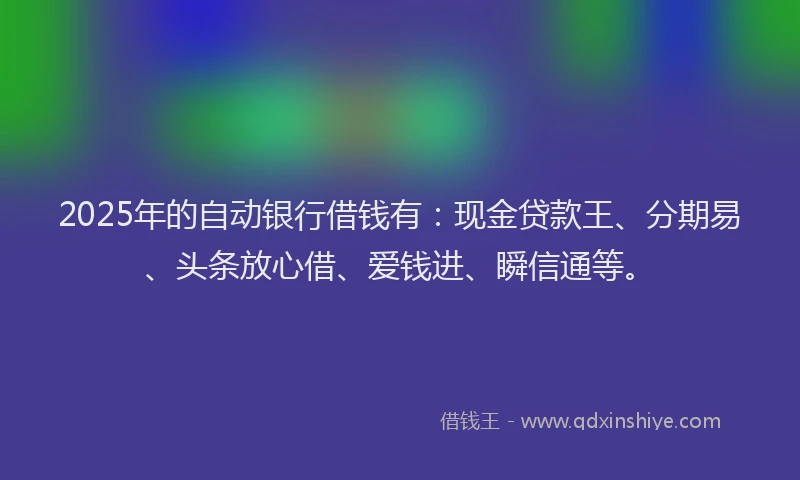 2025年的自动银行借钱有：现金贷款王、分期易、头条放心借、爱钱进、瞬信通等。