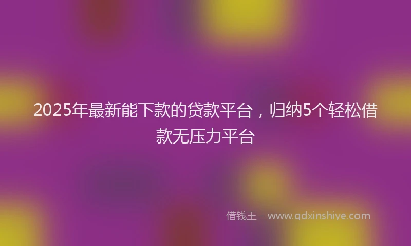 2025年最新能下款的贷款平台，归纳5个轻松借款无压力平台