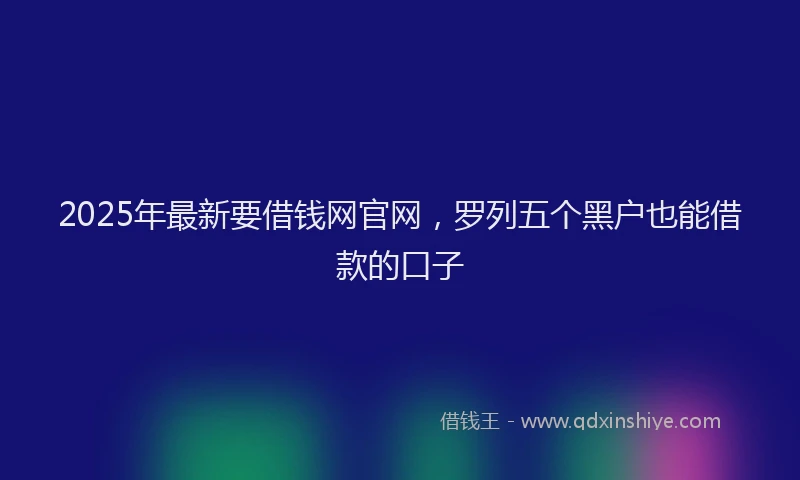2025年最新要借钱网官网，罗列五个黑户也能借款的口子
