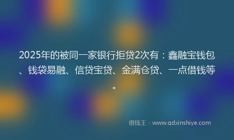 2025年的被同一家银行拒贷2次有：鑫融宝钱包、钱袋易融、信贷宝贷、金满仓贷、一点借钱等。