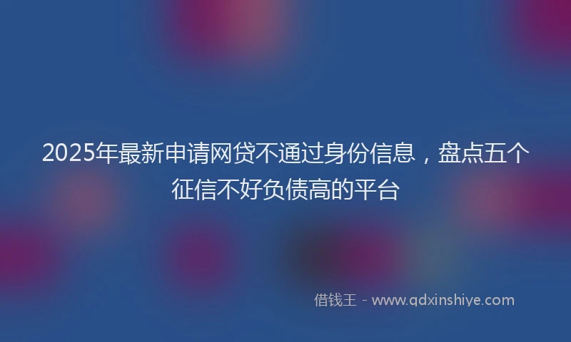 2025年最新申请网贷不通过身份信息，盘点五个征信不好负债高的平台