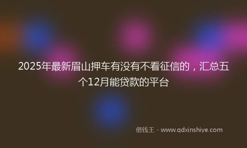 2025年最新眉山押车有没有不看征信的，汇总五个12月能贷款的平台