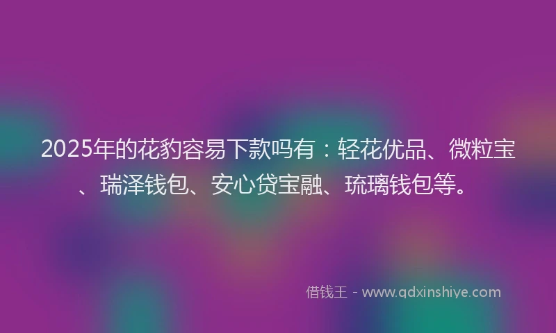 2025年的花豹容易下款吗有：轻花优品、微粒宝、瑞泽钱包、安心贷宝融、琉璃钱包等。